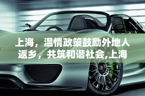 上海，温情政策鼓励外地人返乡，共筑和谐社会,上海鼓励外地人返乡