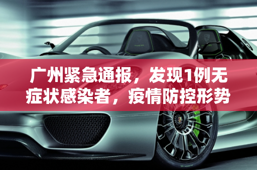 广州紧急通报，发现1例无症状感染者，疫情防控形势再次紧张,广州发现1例无症状感染者