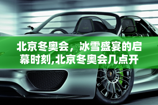 北京冬奥会，冰雪盛宴的启幕时刻,北京冬奥会几点开始