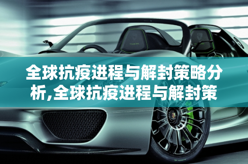 全球抗疫进程与解封策略分析,全球抗疫进程与解封策略分析