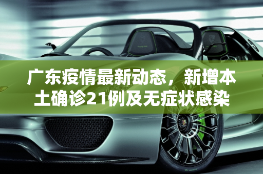 广东疫情最新动态，新增本土确诊21例及无症状感染者7例,广东新增本土确诊21例、无症状感染者7例