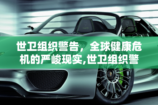 世卫组织警告，全球健康危机的严峻现实,世卫组织警告