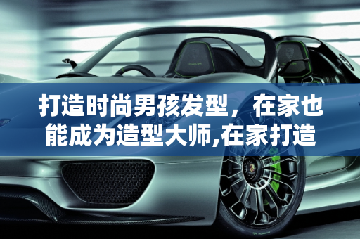 打造时尚男孩发型，在家也能成为造型大师,在家打造时尚男孩发型