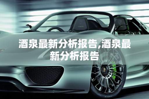 酒泉最新分析报告,酒泉最新分析报告