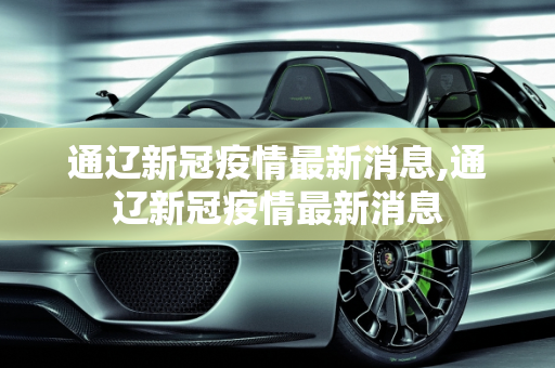 通辽新冠疫情最新消息,通辽新冠疫情最新消息