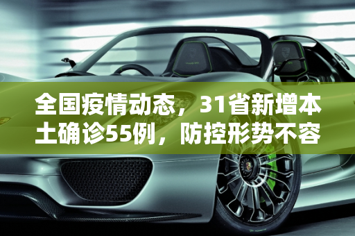 全国疫情动态，31省新增本土确诊55例，防控形势不容忽视,31省新增本土确诊55例