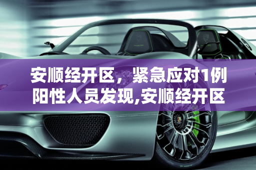 安顺经开区，紧急应对1例阳性人员发现,安顺经开区发现1例阳性人员