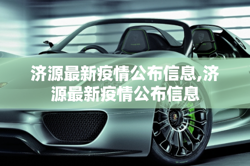 济源最新疫情公布信息,济源最新疫情公布信息