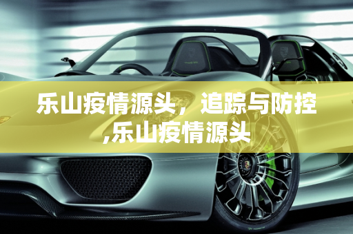 乐山疫情源头，追踪与防控,乐山疫情源头