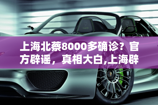 上海北蔡8000多确诊？官方辟谣，真相大白,上海辟谣北蔡有8000多确诊