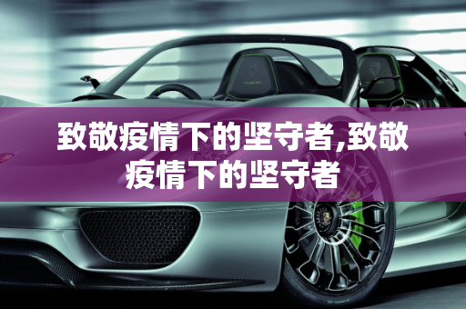 致敬疫情下的坚守者,致敬疫情下的坚守者