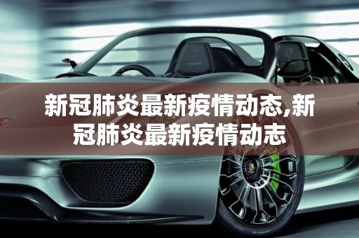 新冠肺炎最新疫情动态,新冠肺炎最新疫情动志
