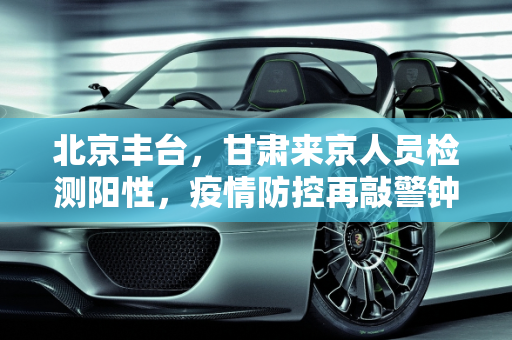 北京丰台，甘肃来京人员检测阳性，疫情防控再敲警钟,北京丰台:1例甘肃来京人员检测阳性