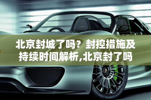 北京封城了吗？封控措施及持续时间解析,北京封了吗?封多长时间