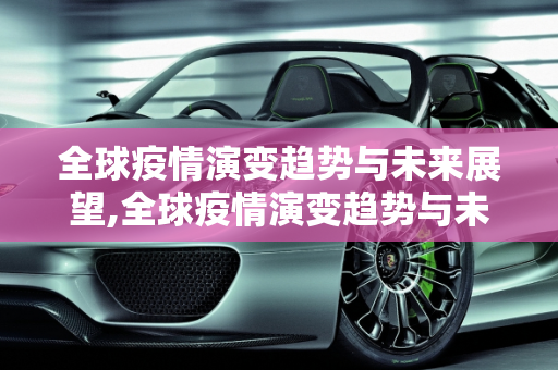 全球疫情演变趋势与未来展望,全球疫情演变趋势与未来展望
