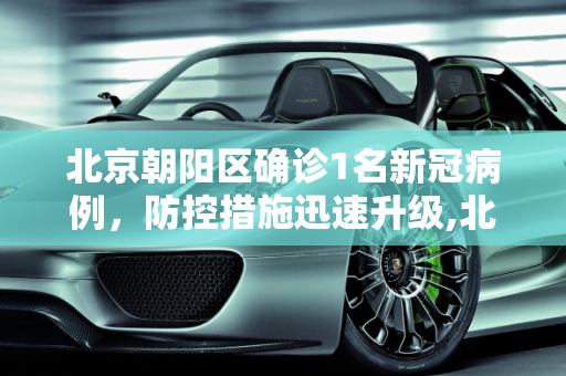 北京朝阳区确诊1名新冠病例，防控措施迅速升级,北京朝阳确诊1名