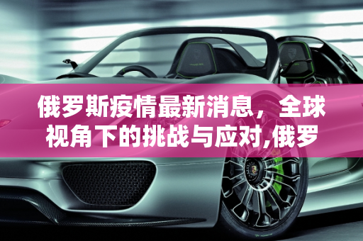 俄罗斯疫情最新消息，全球视角下的挑战与应对,俄罗斯疫情最新消息世界