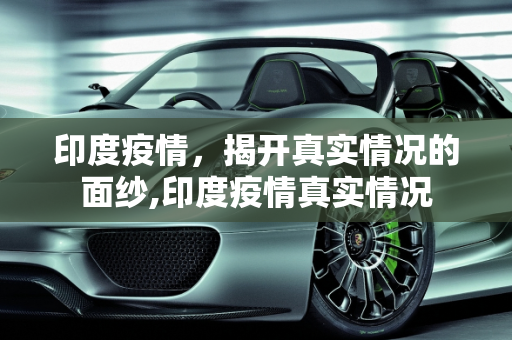 印度疫情，揭开真实情况的面纱,印度疫情真实情况