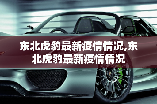 东北虎豹最新疫情情况,东北虎豹最新疫情情况