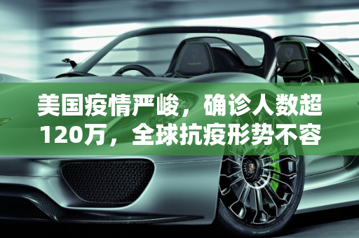 美国疫情严峻，确诊人数超120万，全球抗疫形势不容乐观,美国确诊超120万