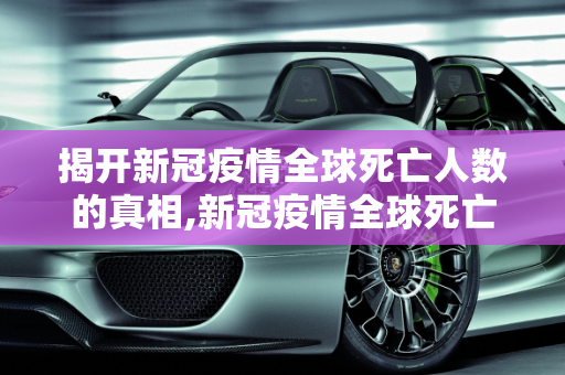 揭开新冠疫情全球死亡人数的真相,新冠疫情全球死亡人数真相