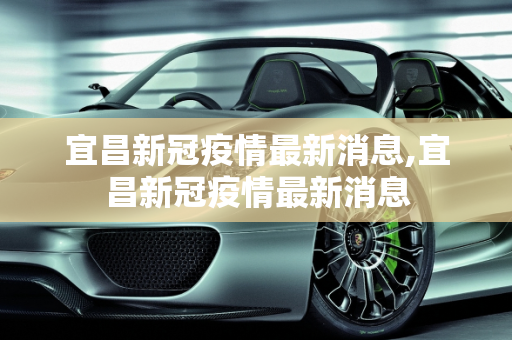 宜昌新冠疫情最新消息,宜昌新冠疫情最新消息