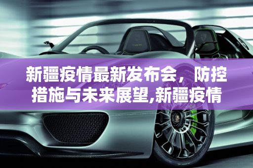 新疆疫情最新发布会，防控措施与未来展望,新疆疫情最新发布会