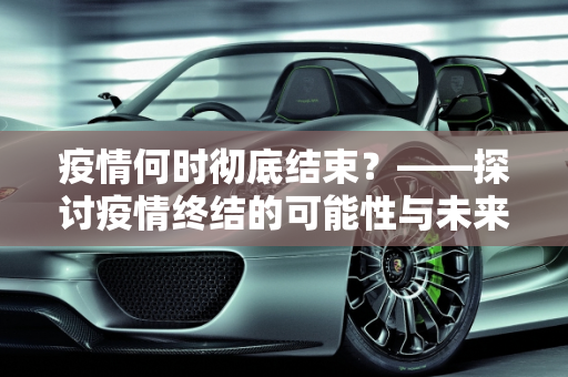 疫情何时彻底结束？——探讨疫情终结的可能性与未来展望,疫情何时彻底结束？说说你的看法