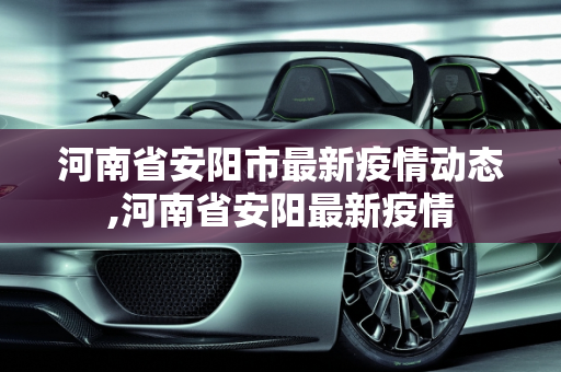 河南省安阳市最新疫情动态,河南省安阳最新疫情