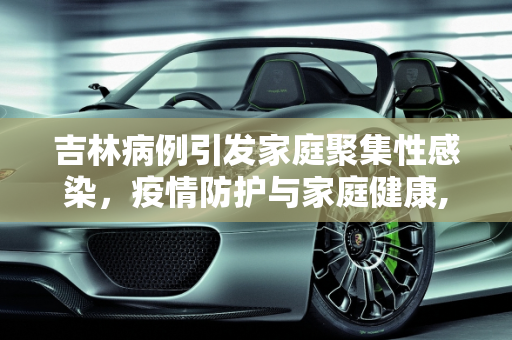 吉林病例引发家庭聚集性感染，疫情防护与家庭健康,吉林病例致一家感染