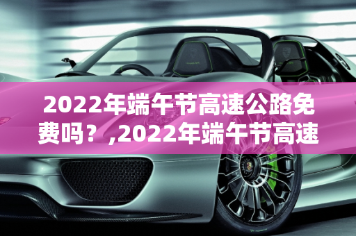 2022年端午节高速公路免费吗？,2022年端午节高速公路免费吗