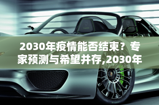 2030年疫情能否结束？专家预测与希望并存,2030年疫情能否结束？专家预测与希望并存