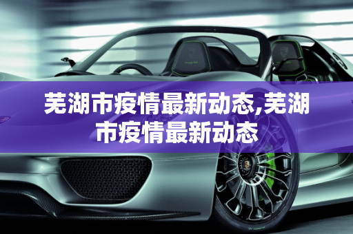芜湖市疫情最新动态,芜湖市疫情最新动态