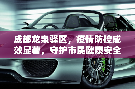 成都龙泉驿区，疫情防控成效显著，守护市民健康安全,成都龙泉驿区疫情防控成效显著