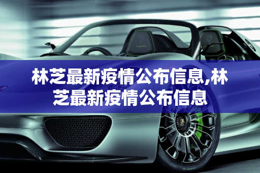 林芝最新疫情公布信息,林芝最新疫情公布信息