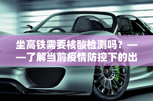 坐高铁需要核酸检测吗？——了解当前疫情防控下的出行要求,坐高铁需要核酸检测吗?