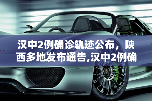 汉中2例确诊轨迹公布，陕西多地发布通告,汉中2例确诊轨迹公布陕西多地通告