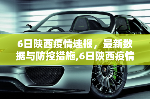 6日陕西疫情速报，最新数据与防控措施,6日陕西疫情速报