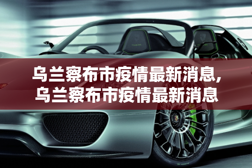 乌兰察布市疫情最新消息,乌兰察布市疫情最新消息
