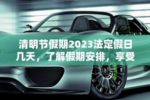 清明节假期2023法定假日几天，了解假期安排，享受春日时光,清明节假期2023法定假日几天