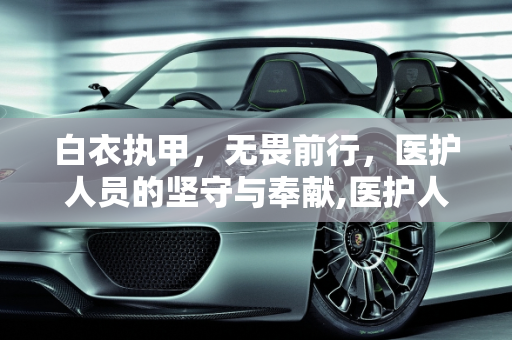 白衣执甲，无畏前行，医护人员的坚守与奉献,医护人员无畏前行