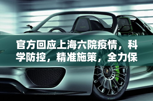 官方回应上海六院疫情，科学防控，精准施策，全力保障市民健康,官方回应上海六院疫情