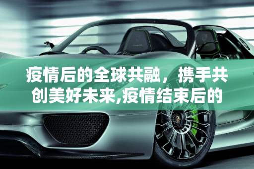 疫情后的全球共融，携手共创美好未来,疫情结束后的全球共融愿景
