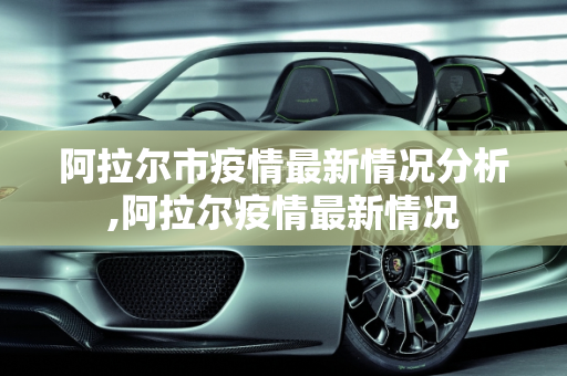阿拉尔市疫情最新情况分析,阿拉尔疫情最新情况