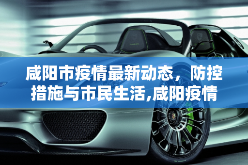 咸阳市疫情最新动态，防控措施与市民生活,咸阳疫情最新情况