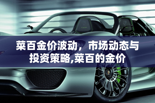 菜百金价波动，市场动态与投资策略,菜百的金价
