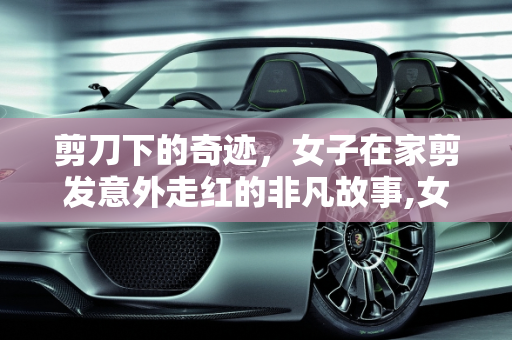 剪刀下的奇迹，女子在家剪发意外走红的非凡故事,女子在家剪发意外走红