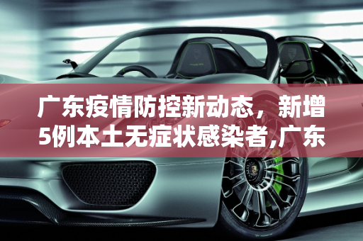 广东疫情防控新动态，新增5例本土无症状感染者,广东新增5例本土无症状感染者