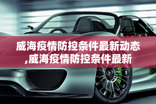 威海疫情防控条件最新动态,威海疫情防控条件最新