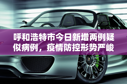 呼和浩特市今日新增两例疑似病例，疫情防控形势严峻,呼市今天新增了两例疑似